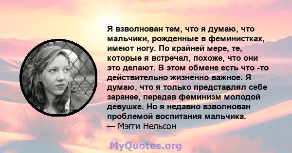 Я взволнован тем, что я думаю, что мальчики, рожденные в феминистках, имеют ногу. По крайней мере, те, которые я встречал, похоже, что они это делают. В этом обмене есть что -то действительно жизненно важное. Я думаю,