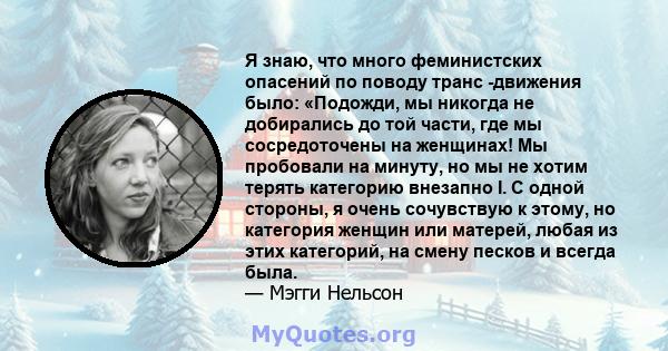 Я знаю, что много феминистских опасений по поводу транс -движения было: «Подожди, мы никогда не добирались до той части, где мы сосредоточены на женщинах! Мы пробовали на минуту, но мы не хотим терять категорию внезапно 