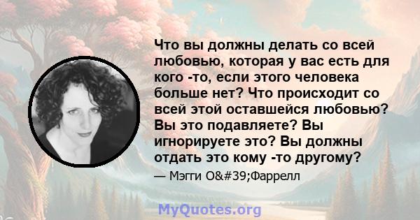 Что вы должны делать со всей любовью, которая у вас есть для кого -то, если этого человека больше нет? Что происходит со всей этой оставшейся любовью? Вы это подавляете? Вы игнорируете это? Вы должны отдать это кому -то 