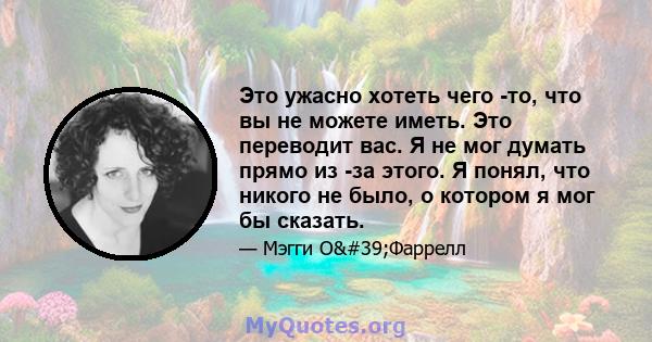 Это ужасно хотеть чего -то, что вы не можете иметь. Это переводит вас. Я не мог думать прямо из -за этого. Я понял, что никого не было, о котором я мог бы сказать.