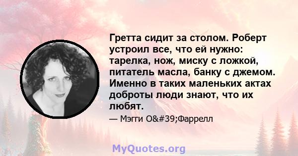 Гретта сидит за столом. Роберт устроил все, что ей нужно: тарелка, нож, миску с ложкой, питатель масла, банку с джемом. Именно в таких маленьких актах доброты люди знают, что их любят.