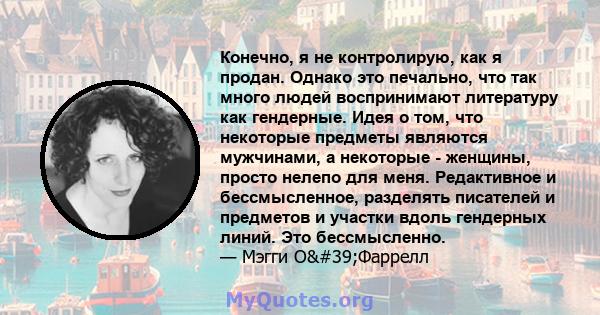 Конечно, я не контролирую, как я продан. Однако это печально, что так много людей воспринимают литературу как гендерные. Идея о том, что некоторые предметы являются мужчинами, а некоторые - женщины, просто нелепо для