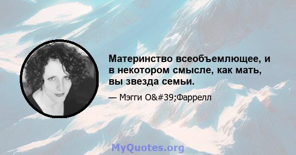 Материнство всеобъемлющее, и в некотором смысле, как мать, вы звезда семьи.