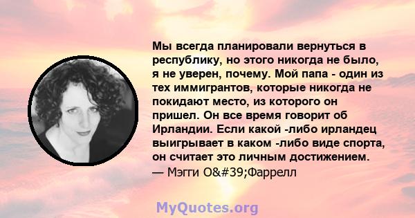 Мы всегда планировали вернуться в республику, но этого никогда не было, я не уверен, почему. Мой папа - один из тех иммигрантов, которые никогда не покидают место, из которого он пришел. Он все время говорит об