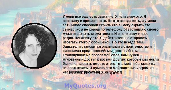 У меня все еще есть заикание. Я ненавижу это; Я ненавижу и презираю это. Но это всегда есть, и у меня есть много способов скрыть его. Я могу скрыть это сейчас, но я не хорош по телефону. Я заставляю своего мужа