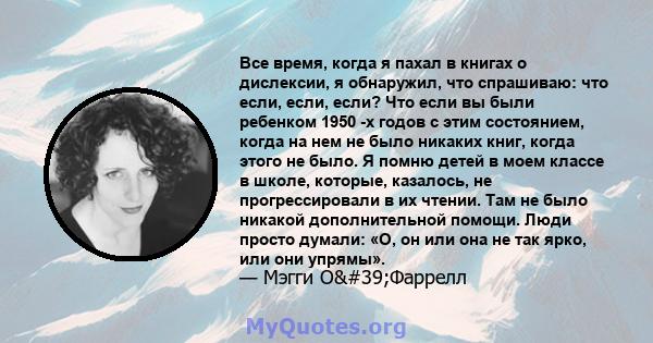 Все время, когда я пахал в книгах о дислексии, я обнаружил, что спрашиваю: что если, если, если? Что если вы были ребенком 1950 -х годов с этим состоянием, когда на нем не было никаких книг, когда этого не было. Я помню 