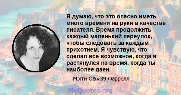 Я думаю, что это опасно иметь много времени на руки в качестве писателя. Время продолжить каждый маленький переулок, чтобы следовать за каждым прихотием. Я чувствую, что сделал все возможное, когда я растянулся на