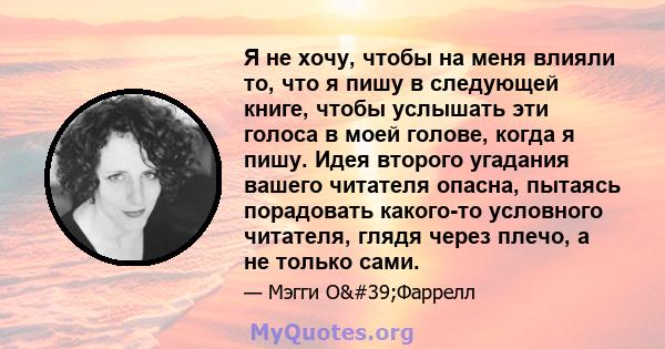 Я не хочу, чтобы на меня влияли то, что я пишу в следующей книге, чтобы услышать эти голоса в моей голове, когда я пишу. Идея второго угадания вашего читателя опасна, пытаясь порадовать какого-то условного читателя,