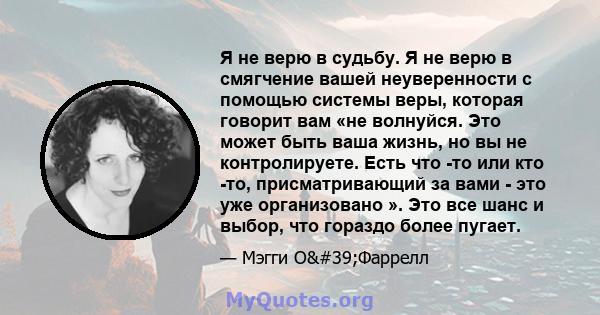 Я не верю в судьбу. Я не верю в смягчение вашей неуверенности с помощью системы веры, которая говорит вам «не волнуйся. Это может быть ваша жизнь, но вы не контролируете. Есть что -то или кто -то, присматривающий за