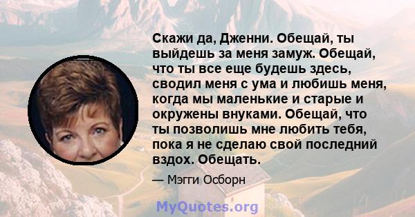 Скажи да, Дженни. Обещай, ты выйдешь за меня замуж. Обещай, что ты все еще будешь здесь, сводил меня с ума и любишь меня, когда мы маленькие и старые и окружены внуками. Обещай, что ты позволишь мне любить тебя, пока я