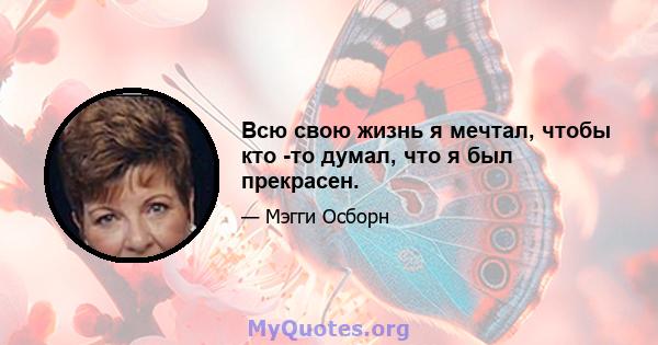 Всю свою жизнь я мечтал, чтобы кто -то думал, что я был прекрасен.