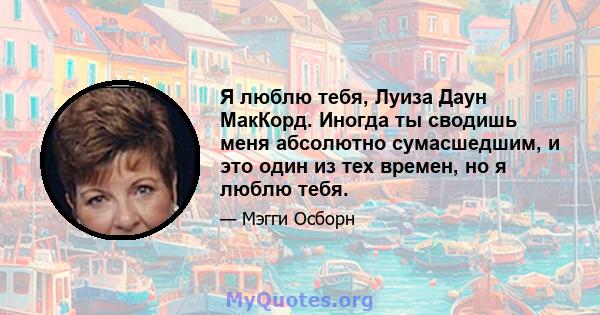 Я люблю тебя, Луиза Даун МакКорд. Иногда ты сводишь меня абсолютно сумасшедшим, и это один из тех времен, но я люблю тебя.