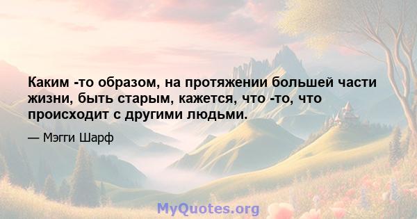 Каким -то образом, на протяжении большей части жизни, быть старым, кажется, что -то, что происходит с другими людьми.