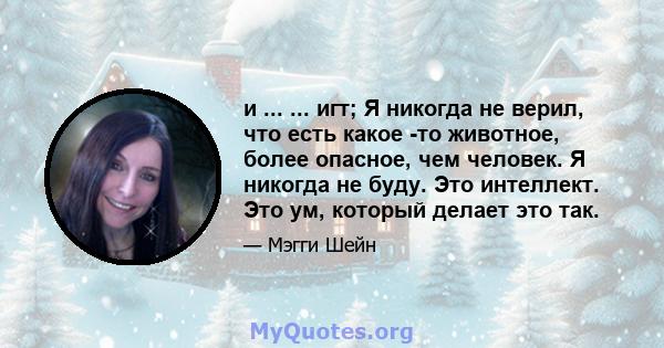 и ... ... игт; Я никогда не верил, что есть какое -то животное, более опасное, чем человек. Я никогда не буду. Это интеллект. Это ум, который делает это так.