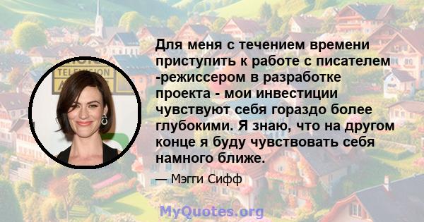 Для меня с течением времени приступить к работе с писателем -режиссером в разработке проекта - мои инвестиции чувствуют себя гораздо более глубокими. Я знаю, что на другом конце я буду чувствовать себя намного ближе.