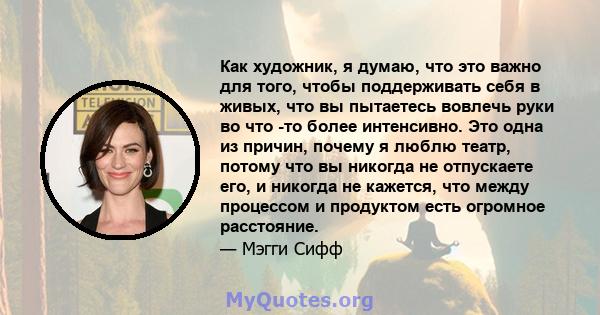 Как художник, я думаю, что это важно для того, чтобы поддерживать себя в живых, что вы пытаетесь вовлечь руки во что -то более интенсивно. Это одна из причин, почему я люблю театр, потому что вы никогда не отпускаете