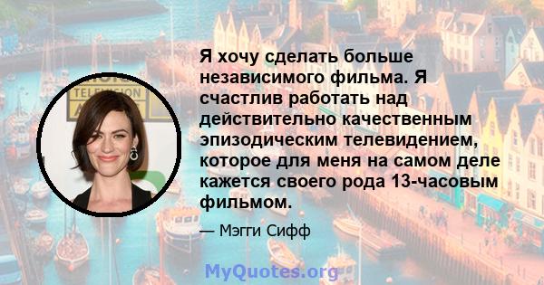 Я хочу сделать больше независимого фильма. Я счастлив работать над действительно качественным эпизодическим телевидением, которое для меня на самом деле кажется своего рода 13-часовым фильмом.