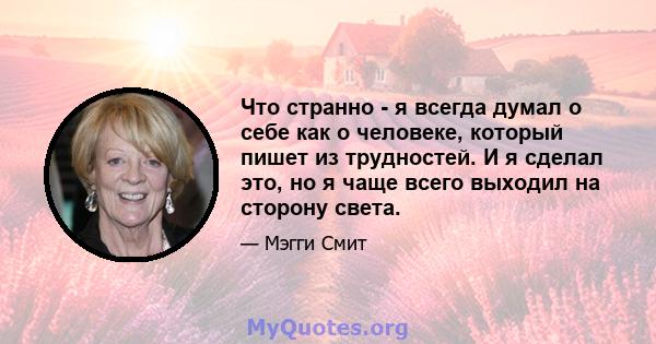 Что странно - я всегда думал о себе как о человеке, который пишет из трудностей. И я сделал это, но я чаще всего выходил на сторону света.