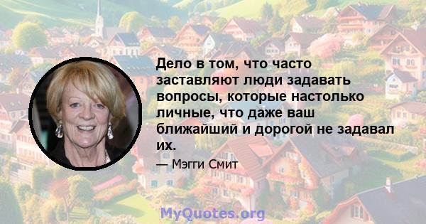 Дело в том, что часто заставляют люди задавать вопросы, которые настолько личные, что даже ваш ближайший и дорогой не задавал их.