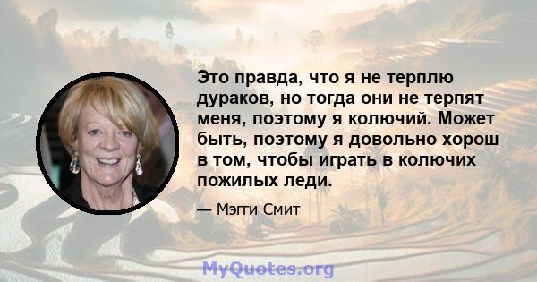 Это правда, что я не терплю дураков, но тогда они не терпят меня, поэтому я колючий. Может быть, поэтому я довольно хорош в том, чтобы играть в колючих пожилых леди.