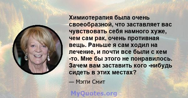 Химиотерапия была очень своеобразной, что заставляет вас чувствовать себя намного хуже, чем сам рак, очень противная вещь. Раньше я сам ходил на лечение, и почти все были с кем -то. Мне бы этого не понравилось. Зачем