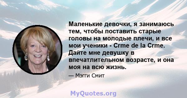 Маленькие девочки, я занимаюсь тем, чтобы поставить старые головы на молодые плечи, и все мои ученики - Crme de la Crme. Дайте мне девушку в впечатлительном возрасте, и она моя на всю жизнь.