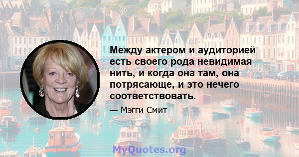 Между актером и аудиторией есть своего рода невидимая нить, и когда она там, она потрясающе, и это нечего соответствовать.