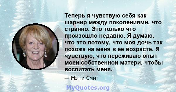 Теперь я чувствую себя как шарнир между поколениями, что странно. Это только что произошло недавно. Я думаю, что это потому, что моя дочь так похожа на меня в ее возрасте. Я чувствую, что переживаю опыт моей собственной 