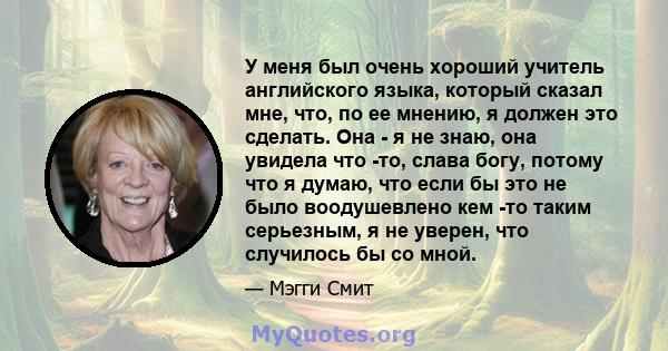 У меня был очень хороший учитель английского языка, который сказал мне, что, по ее мнению, я должен это сделать. Она - я не знаю, она увидела что -то, слава богу, потому что я думаю, что если бы это не было воодушевлено 