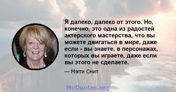 Я далеко, далеко от этого. Но, конечно, это одна из радостей актерского мастерства, что вы можете двигаться в мире, даже если - вы знаете, в персонажах, которых вы играете, даже если вы этого не сделаете.