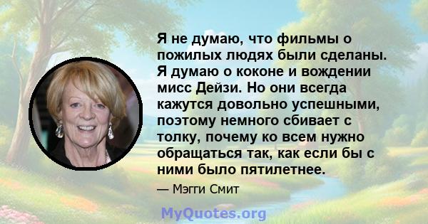 Я не думаю, что фильмы о пожилых людях были сделаны. Я думаю о коконе и вождении мисс Дейзи. Но они всегда кажутся довольно успешными, поэтому немного сбивает с толку, почему ко всем нужно обращаться так, как если бы с