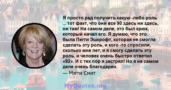 Я просто рад получить какую -либо роль ... тот факт, что они все 90 здесь ни здесь, ни там! На самом деле, это был крюк, который начал его. Я думаю, что это была Пегги Эшкрофт, которая не смогла сделать эту роль, и кого 