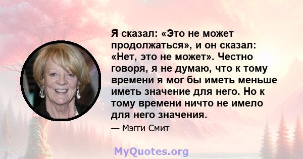 Я сказал: «Это не может продолжаться», и он сказал: «Нет, это не может». Честно говоря, я не думаю, что к тому времени я мог бы иметь меньше иметь значение для него. Но к тому времени ничто не имело для него значения.