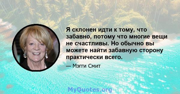 Я склонен идти к тому, что забавно, потому что многие вещи не счастливы. Но обычно вы можете найти забавную сторону практически всего.