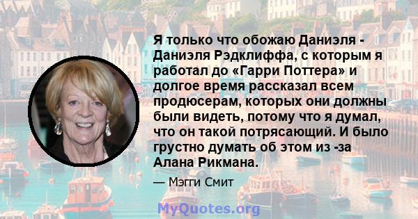 Я только что обожаю Даниэля - Даниэля Рэдклиффа, с которым я работал до «Гарри Поттера» и долгое время рассказал всем продюсерам, которых они должны были видеть, потому что я думал, что он такой потрясающий. И было