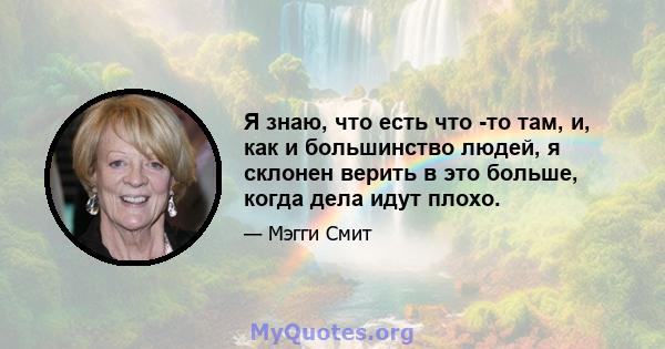 Я знаю, что есть что -то там, и, как и большинство людей, я склонен верить в это больше, когда дела идут плохо.