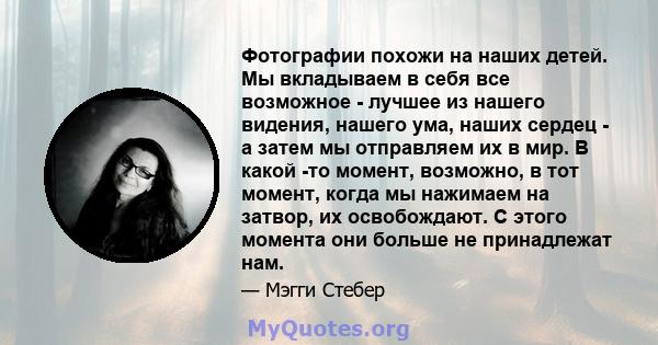 Фотографии похожи на наших детей. Мы вкладываем в себя все возможное - лучшее из нашего видения, нашего ума, наших сердец - а затем мы отправляем их в мир. В какой -то момент, возможно, в тот момент, когда мы нажимаем