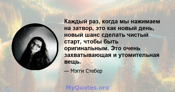 Каждый раз, когда мы нажимаем на затвор, это как новый день, новый шанс сделать чистый старт, чтобы быть оригинальным. Это очень захватывающая и утомительная вещь.