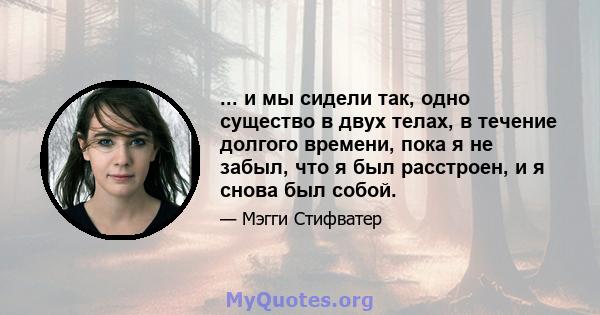 ... и мы сидели так, одно существо в двух телах, в течение долгого времени, пока я не забыл, что я был расстроен, и я снова был собой.