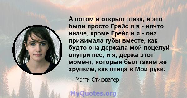 А потом я открыл глаза, и это были просто Грейс и я - ничто иначе, кроме Грейс и я - она ​​прижимала губы вместе, как будто она держала мой поцелуй внутри нее, и я, держа этот момент, который был таким же хрупким, как