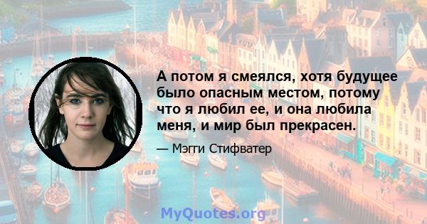 А потом я смеялся, хотя будущее было опасным местом, потому что я любил ее, и она любила меня, и мир был прекрасен.