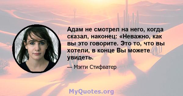 Адам не смотрел на него, когда сказал, наконец: «Неважно, как вы это говорите. Это то, что вы хотели, в конце Вы можете увидеть.