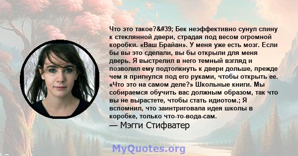 Что это такое?' Бек неэффективно сунул спину к стеклянной двери, страдая под весом огромной коробки. «Ваш Брайан». У меня уже есть мозг. Если бы вы это сделали, вы бы открыли для меня дверь. Я выстрелил в него