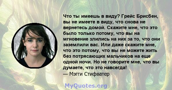 Что ты имеешь в виду? Грейс Брисбен, вы не имеете в виду, что снова не вернетесь домой. Скажите мне, что это было только потому, что вы на мгновение злились на них за то, что они заземлили вас. Или даже скажите мне, что 