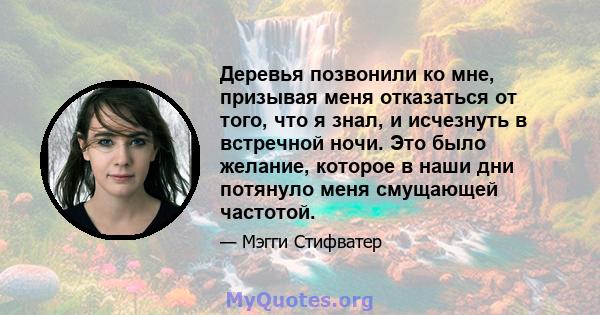 Деревья позвонили ко мне, призывая меня отказаться от того, что я знал, и исчезнуть в встречной ночи. Это было желание, которое в наши дни потянуло меня смущающей частотой.