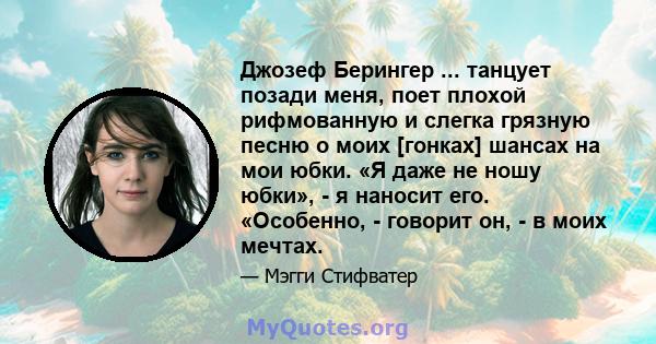 Джозеф Берингер ... танцует позади меня, поет плохой рифмованную и слегка грязную песню о моих [гонках] шансах на мои юбки. «Я даже не ношу юбки», - я наносит его. «Особенно, - говорит он, - в моих мечтах.