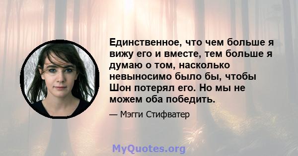 Единственное, что чем больше я вижу его и вместе, тем больше я думаю о том, насколько невыносимо было бы, чтобы Шон потерял его. Но мы не можем оба победить.