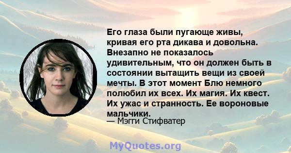 Его глаза были пугающе живы, кривая его рта дикава и довольна. Внезапно не показалось удивительным, что он должен быть в состоянии вытащить вещи из своей мечты. В этот момент Блю немного полюбил их всех. Их магия. Их