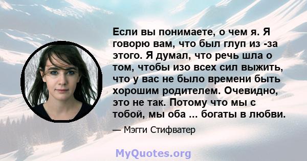 Если вы понимаете, о чем я. Я говорю вам, что был глуп из -за этого. Я думал, что речь шла о том, чтобы изо всех сил выжить, что у вас не было времени быть хорошим родителем. Очевидно, это не так. Потому что мы с тобой, 