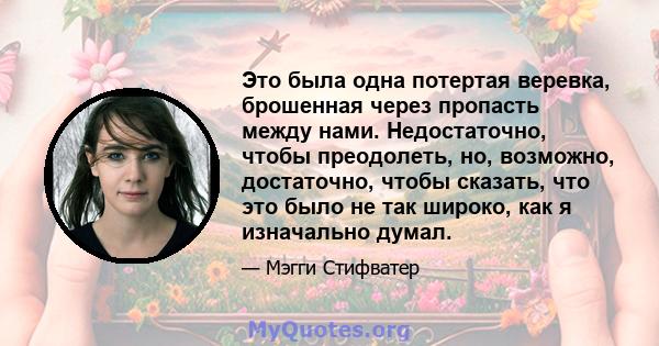 Это была одна потертая веревка, брошенная через пропасть между нами. Недостаточно, чтобы преодолеть, но, возможно, достаточно, чтобы сказать, что это было не так широко, как я изначально думал.